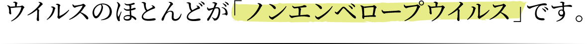 ウイルスのほとんどが「ノンエンベロープウイルス」です。