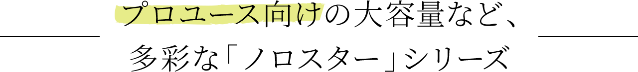 プロユース向けの大容量など、多彩な「ノロスター」シリーズ
